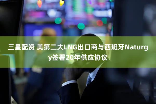 三星配资 美第二大LNG出口商与西班牙Naturgy签署20年供应协议