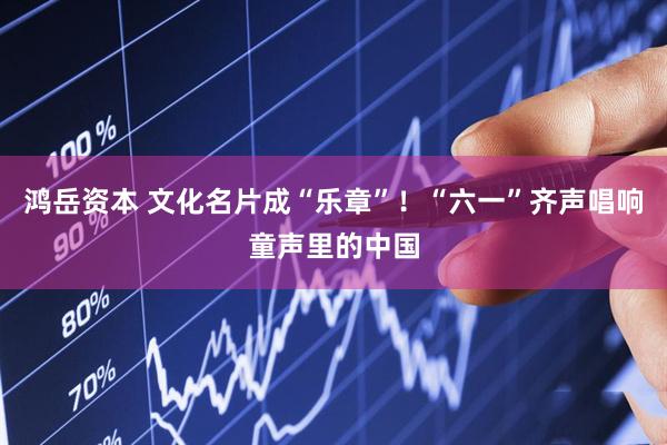 鸿岳资本 文化名片成“乐章”！“六一”齐声唱响童声里的中国