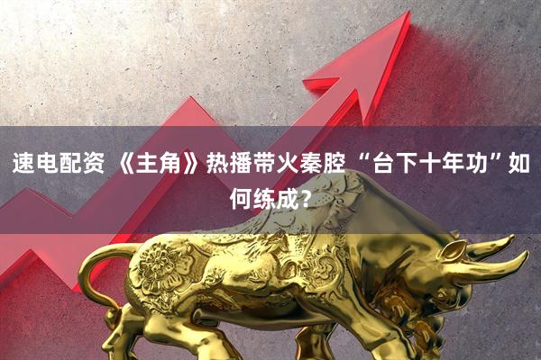 速电配资 《主角》热播带火秦腔 “台下十年功”如何练成？
